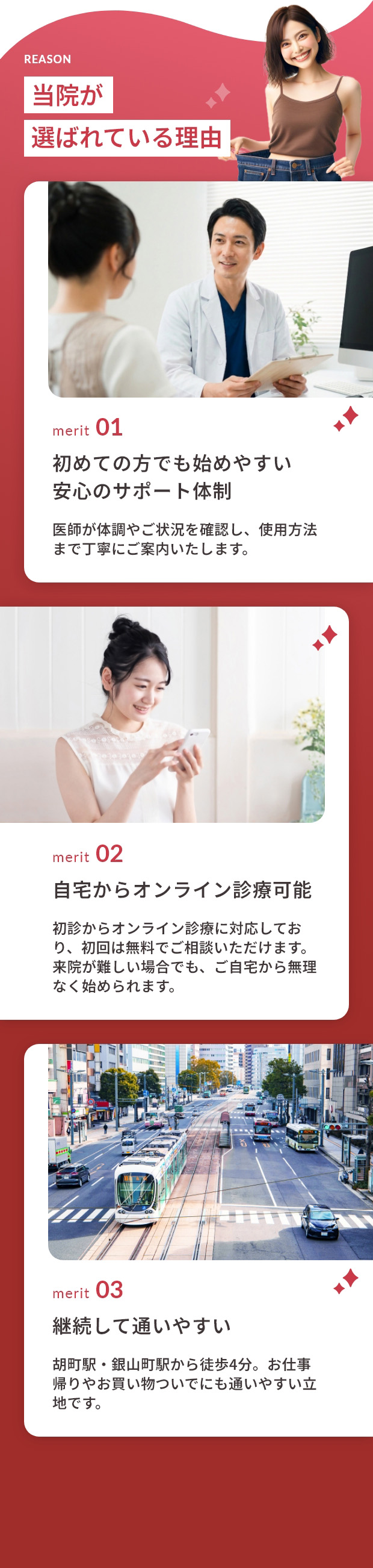 当院が選ばれている理由 merit01初めての方でも始めやすい安心のサポート体制 医師が体調やご状況を確認し、使用方法まで丁寧にご案内いたします。merit02自宅からオンライン診療可能 初診からオンライン診療に対応しており、初回は無料でご相談いただけます。来院が難しい場合でも、ご自宅から無理なく始められます。 merit03胡町駅・銀山町駅から徒歩4分。お仕事帰りやお買い物ついでにも通いやすい立地です。