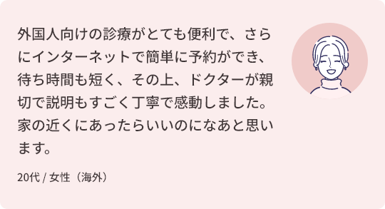外国人向けの診療がとても便利で、さらにインターネットで簡単に予約ができ、待ち時間も短く、その上、ドクターが親切で説明もすごく丁寧で感動しました。
家の近くにあったらいいのになあと思います。 20代 / 女性（海外）