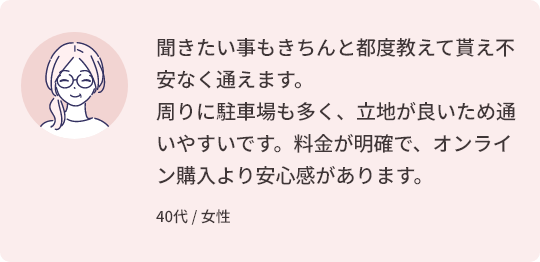 聞きたい事もきちんと都度教えて貰え不安なく通えます。周りに駐車場も多く、立地が良いため通いやすいです。料金が明確で、オンライン購入より安心感があります。 40代 / 女性