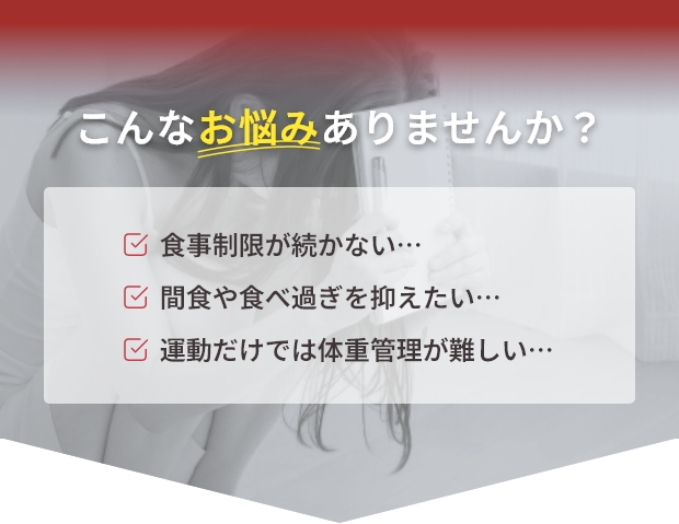 こんなお悩みありませんか？食事制限が続かない…間食や食べ過ぎを抑えたい…運動だけでは体重管理が難しい…